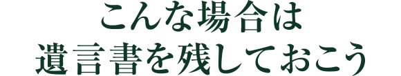 こんな場合は遺言書を残しておこう